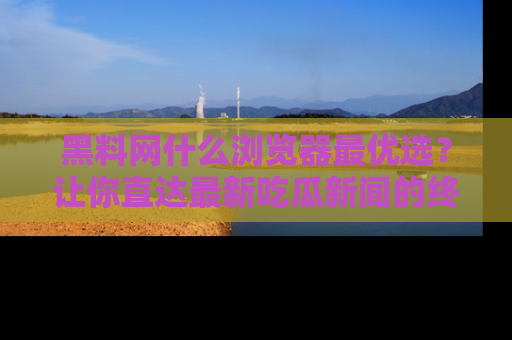 黑料网什么浏览器最优选？让你直达最新吃瓜新闻的终极指南！