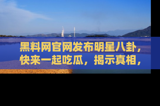 黑料网官网发布明星八卦，快来一起吃瓜，揭示真相，乐趣无穷！