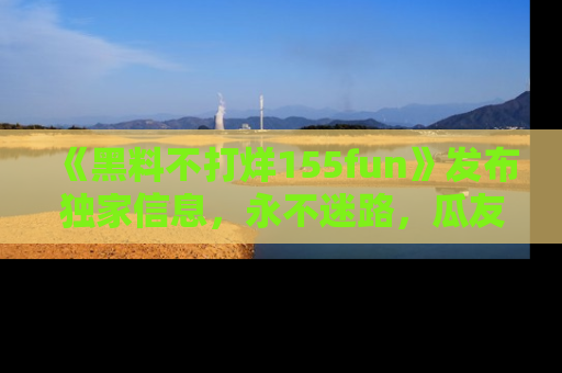 《黑料不打烊155fun》发布独家信息，永不迷路，瓜友们的最佳选择！