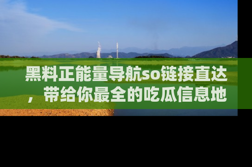 黑料正能量导航so链接直达，带给你最全的吃瓜信息地址，快来一起分享吧！