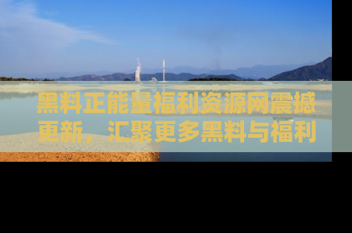 黑料正能量福利资源网震撼更新，汇聚更多黑料与福利！