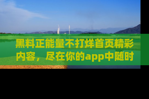 黑料正能量不打烊首页精彩内容，尽在你的app中随时观看