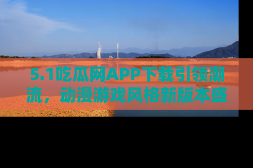 5.1吃瓜网APP下载引领潮流，动漫游戏风格新版本盛情发布！