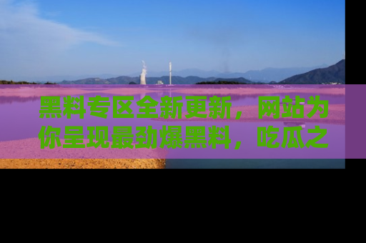 黑料专区全新更新，网站为你呈现最劲爆黑料，吃瓜之旅从这里开始！