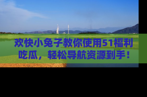 欢快小兔子教你使用51福利吃瓜，轻松导航资源到手！