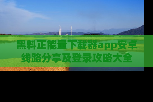 黑料正能量下载器app安卓线路分享及登录攻略大全