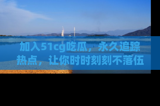 加入51cg吃瓜，永久追踪热点，让你时时刻刻不落伍！