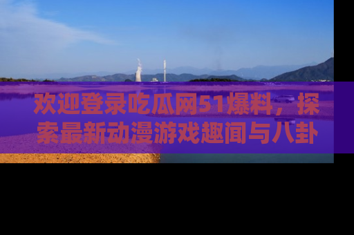 欢迎登录吃瓜网51爆料，探索最新动漫游戏趣闻与八卦！