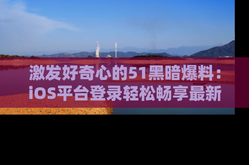 激发好奇心的51黑暗爆料：iOS平台登录轻松畅享最新八卦，刷新你的宠儿清单！