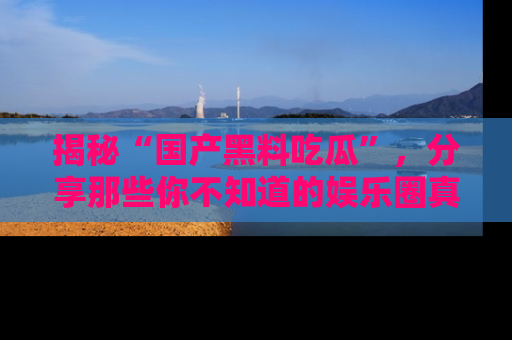 揭秘“国产黑料吃瓜”，分享那些你不知道的娱乐圈真实内幕！