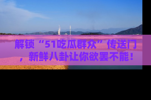 解锁“51吃瓜群众”传送门，新鲜八卦让你欲罢不能！