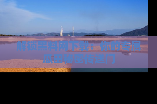 解锁黑料网下载：你的专属瓜田秘密传送门
