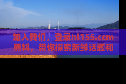 加入我们，登录hl155.ccm黑料，带你探索新鲜话题和黑料趣事！