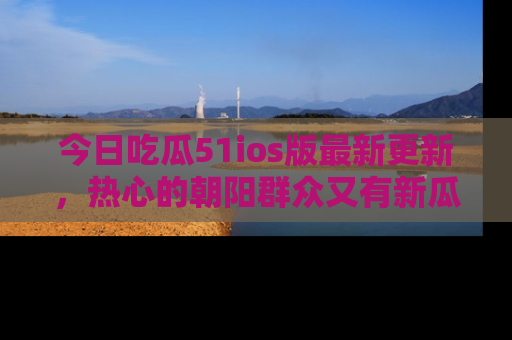 今日吃瓜51ios版最新更新，热心的朝阳群众又有新瓜要分享啦！