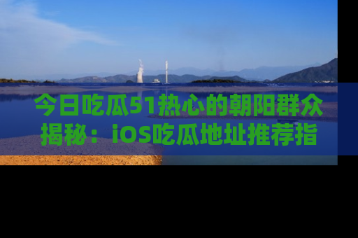 今日吃瓜51热心的朝阳群众揭秘：iOS吃瓜地址推荐指南！