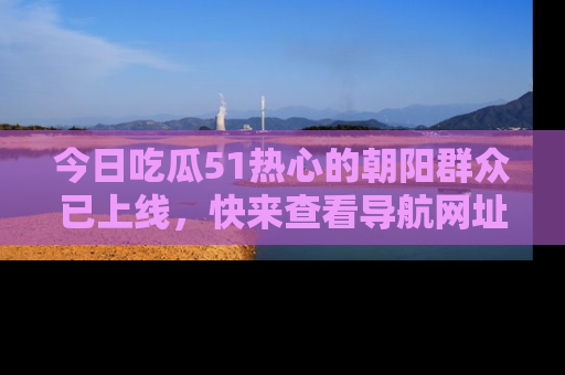 今日吃瓜51热心的朝阳群众已上线，快来查看导航网址，获取最新吃瓜资讯！