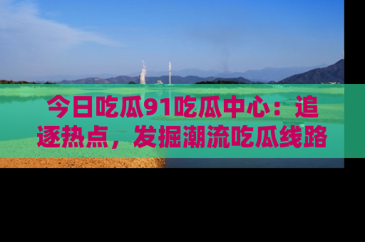 今日吃瓜91吃瓜中心：追逐热点，发掘潮流吃瓜线路！