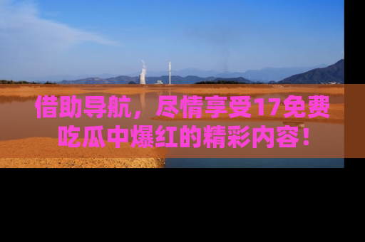 借助导航，尽情享受17免费吃瓜中爆红的精彩内容！