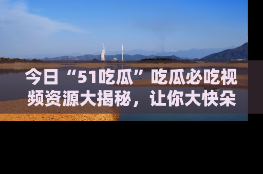 今日“51吃瓜”吃瓜必吃视频资源大揭秘，让你大快朵颐不停口！