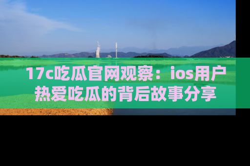 17c吃瓜官网观察：ios用户热爱吃瓜的背后故事分享