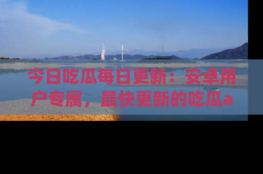 今日吃瓜每日更新：安卓用户专属，最快更新的吃瓜app值得拥有。