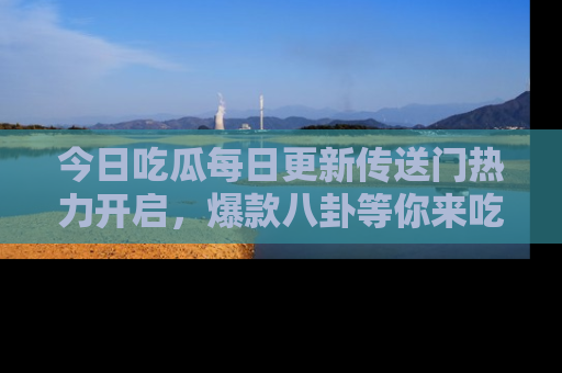 今日吃瓜每日更新传送门热力开启，爆款八卦等你来吃瓜