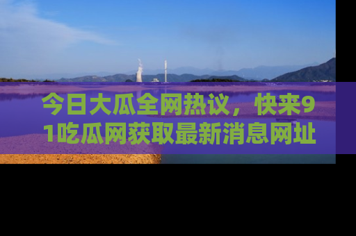 今日大瓜全网热议，快来91吃瓜网获取最新消息网址