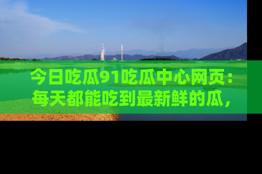 今日吃瓜91吃瓜中心网页：每天都能吃到最新鲜的瓜，八卦互动精彩无限！