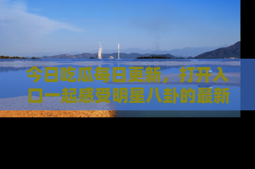今日吃瓜每日更新，打开入口一起感受明星八卦的最新动态，别说我没告诉你哦！