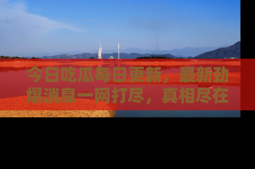今日吃瓜每日更新，最新劲爆消息一网打尽，真相尽在其中！