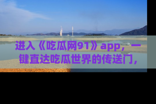进入《吃瓜网91》app，一键直达吃瓜世界的传送门，快来试试！