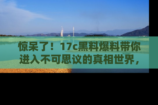 惊呆了！17c黑料爆料带你进入不可思议的真相世界，赶快看链接！