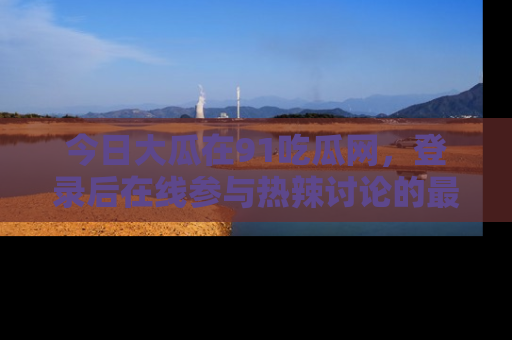 今日大瓜在91吃瓜网，登录后在线参与热辣讨论的最佳去处！