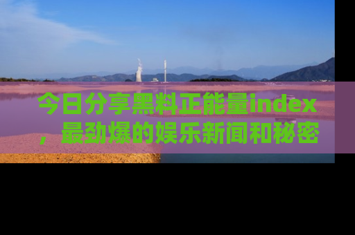 今日分享黑料正能量index，最劲爆的娱乐新闻和秘密等你来发现！