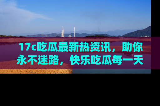 17c吃瓜最新热资讯，助你永不迷路，快乐吃瓜每一天！