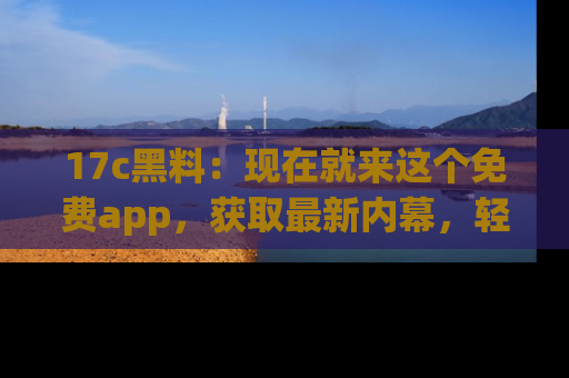 17c黑料：现在就来这个免费app，获取最新内幕，轻松掌握娱乐圈动向！