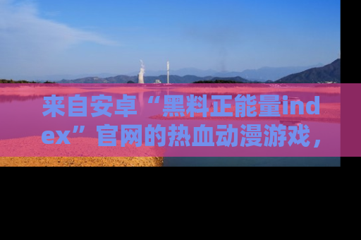 来自安卓“黑料正能量index”官网的热血动漫游戏，聚焦黑料与正能量的精彩时刻