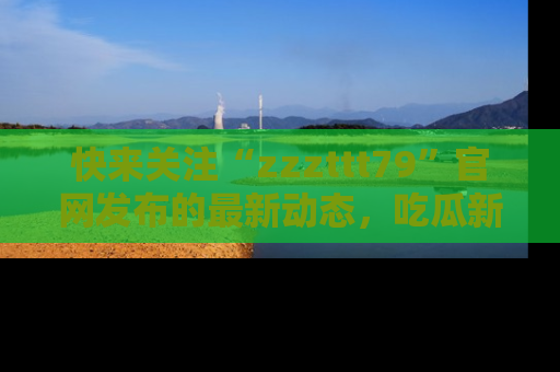 快来关注“zzzttt79”官网发布的最新动态，吃瓜新闻一手掌握，精彩不停！