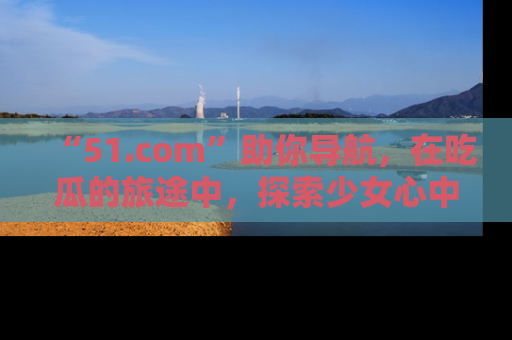 “51.com”助你导航，在吃瓜的旅途中，探索少女心中的小秘密喔！