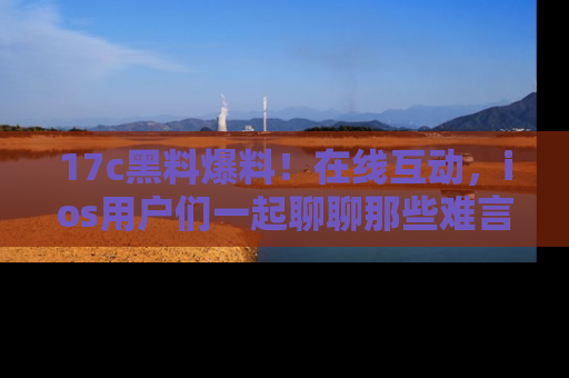 17c黑料爆料！在线互动，ios用户们一起聊聊那些难言之隐吧！