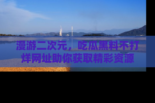 漫游二次元，吃瓜黑料不打烊网址助你获取精彩资源