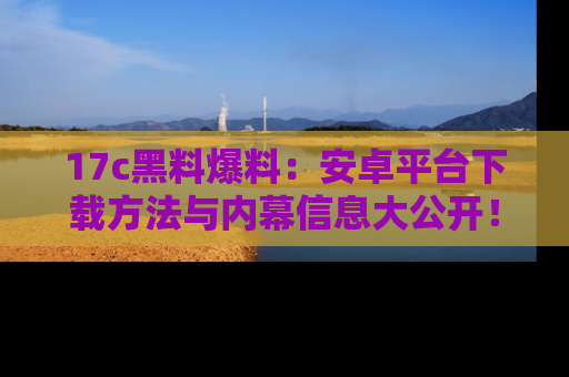 17c黑料爆料：安卓平台下载方法与内幕信息大公开！
