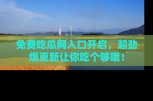 免费吃瓜网入口开启，超劲爆更新让你吃个够哦！