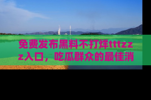 免费发布黑料不打烊tttzzz入口，吃瓜群众的最佳消息平台！
