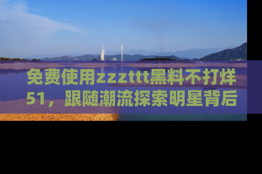 免费使用zzzttt黑料不打烊51，跟随潮流探索明星背后的故事，瘾君子必看！