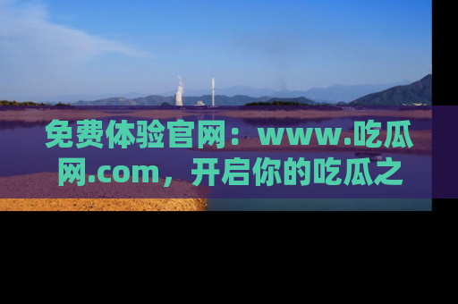 免费体验官网：www.吃瓜网.com，开启你的吃瓜之旅
