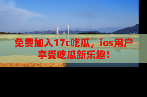 免费加入17c吃瓜，ios用户享受吃瓜新乐趣！