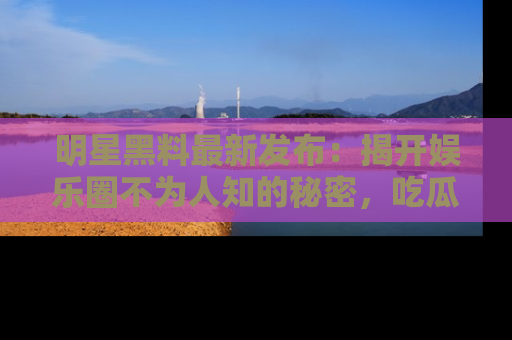 明星黑料最新发布：揭开娱乐圈不为人知的秘密，吃瓜者们请注意！