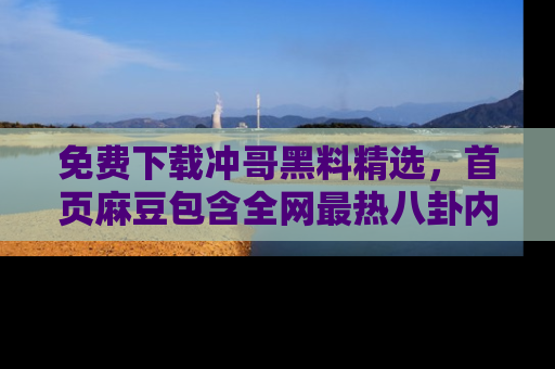 免费下载冲哥黑料精选，首页麻豆包含全网最热八卦内容