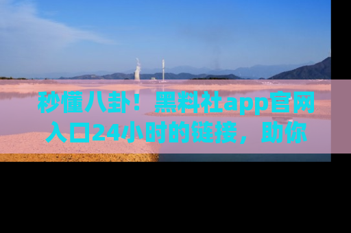 秒懂八卦！黑料社app官网入口24小时的链接，助你及时获取热搜焦点